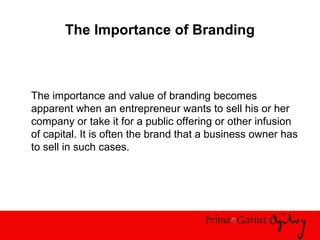 The Importance of Branding
The importance and value of branding becomes
apparent when an entrepreneur wants to sell his or her
company or take it for a public offering or other infusion
of capital. It is often the brand that a business owner has
to sell in such cases.
 