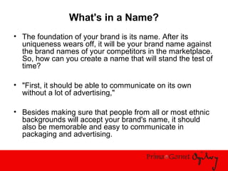 What's in a Name?
• The foundation of your brand is its name. After its
uniqueness wears off, it will be your brand name against
the brand names of your competitors in the marketplace.
So, how can you create a name that will stand the test of
time?
• "First, it should be able to communicate on its own
without a lot of advertising,"
• Besides making sure that people from all or most ethnic
backgrounds will accept your brand's name, it should
also be memorable and easy to communicate in
packaging and advertising.
 
