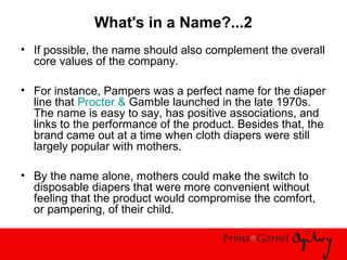 What's in a Name?...2
• If possible, the name should also complement the overall
core values of the company.
• For instance, Pampers was a perfect name for the diaper
line that Procter & Gamble launched in the late 1970s.
The name is easy to say, has positive associations, and
links to the performance of the product. Besides that, the
brand came out at a time when cloth diapers were still
largely popular with mothers.
• By the name alone, mothers could make the switch to
disposable diapers that were more convenient without
feeling that the product would compromise the comfort,
or pampering, of their child.
 
