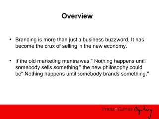 Overview
• Branding is more than just a business buzzword. It has
become the crux of selling in the new economy.
• If the old marketing mantra was," Nothing happens until
somebody sells something," the new philosophy could
be" Nothing happens until somebody brands something."
 