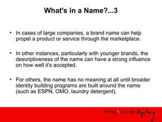 What's in a Name?...3
• In cases of large companies, a brand name can help
propel a product or service through the marketplace.
• In other instances, particularly with younger brands, the
descriptiveness of the name can have a strong influence
on how well it's accepted.
• For others, the name has no meaning at all until broader
identity building programs are built around the name
(such as ESPN, OMO, laundry detergent).
 