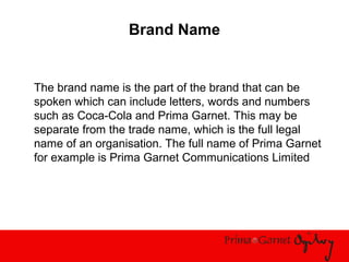 Brand Name
The brand name is the part of the brand that can be
spoken which can include letters, words and numbers
such as Coca-Cola and Prima Garnet. This may be
separate from the trade name, which is the full legal
name of an organisation. The full name of Prima Garnet
for example is Prima Garnet Communications Limited
 