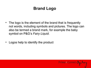 Brand Logo
• The logo is the element of the brand that is frequently
not words, including symbols and pictures. The logo can
also be termed a brand mark, for example the baby
symbol on P&G’s Fairy Liquid.
• Logos help to identify the product
 