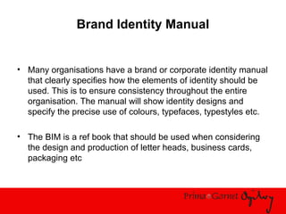 Brand Identity Manual
• Many organisations have a brand or corporate identity manual
that clearly specifies how the elements of identity should be
used. This is to ensure consistency throughout the entire
organisation. The manual will show identity designs and
specify the precise use of colours, typefaces, typestyles etc.
• The BIM is a ref book that should be used when considering
the design and production of letter heads, business cards,
packaging etc
 