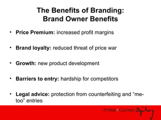 The Benefits of Branding:
Brand Owner Benefits
• Price Premium: increased profit margins
• Brand loyalty: reduced threat of price war
• Growth: new product development
• Barriers to entry: hardship for competitors
• Legal advice: protection from counterfeiting and “me-
too” entries
 