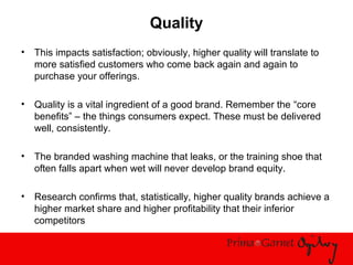 Quality
• This impacts satisfaction; obviously, higher quality will translate to
more satisfied customers who come back again and again to
purchase your offerings.
• Quality is a vital ingredient of a good brand. Remember the “core
benefits” – the things consumers expect. These must be delivered
well, consistently.
• The branded washing machine that leaks, or the training shoe that
often falls apart when wet will never develop brand equity.
• Research confirms that, statistically, higher quality brands achieve a
higher market share and higher profitability that their inferior
competitors
 
