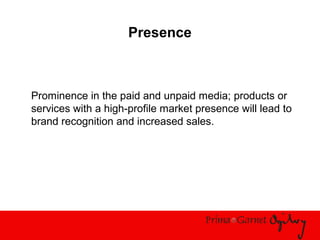Presence
Prominence in the paid and unpaid media; products or
services with a high-profile market presence will lead to
brand recognition and increased sales.
 