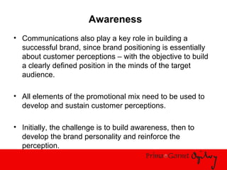 Awareness
• Communications also play a key role in building a
successful brand, since brand positioning is essentially
about customer perceptions – with the objective to build
a clearly defined position in the minds of the target
audience.
• All elements of the promotional mix need to be used to
develop and sustain customer perceptions.
• Initially, the challenge is to build awareness, then to
develop the brand personality and reinforce the
perception.
 