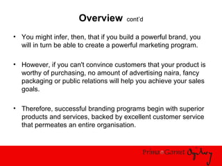 Overview cont’d
• You might infer, then, that if you build a powerful brand, you
will in turn be able to create a powerful marketing program.
• However, if you can't convince customers that your product is
worthy of purchasing, no amount of advertising naira, fancy
packaging or public relations will help you achieve your sales
goals.
• Therefore, successful branding programs begin with superior
products and services, backed by excellent customer service
that permeates an entire organisation.
 