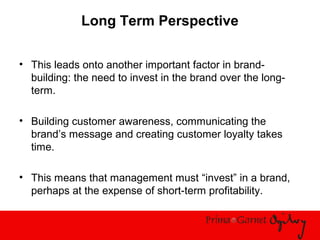 Long Term Perspective
• This leads onto another important factor in brand-
building: the need to invest in the brand over the long-
term.
• Building customer awareness, communicating the
brand’s message and creating customer loyalty takes
time.
• This means that management must “invest” in a brand,
perhaps at the expense of short-term profitability.
 