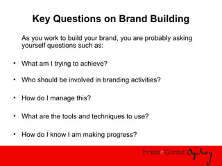 Key Questions on Brand Building
As you work to build your brand, you are probably asking
yourself questions such as:
• What am I trying to achieve?
• Who should be involved in branding activities?
• How do I manage this?
• What are the tools and techniques to use?
• How do I know I am making progress?
 