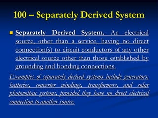 100 – Separately Derived System
 Separately Derived System. An electrical
source, other than a service, having no direct
connection(s) to circuit conductors of any other
electrical source other than those established by
grounding and bonding connections.
Examples of separately derived systems include generators,
batteries, converter windings, transformers, and solar
photovoltaic systems, provided they have no direct electrical
connection to another source.
 