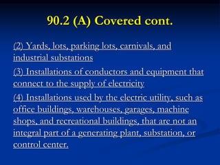 90.2 (A) Covered cont.
(2) Yards, lots, parking lots, carnivals, and
industrial substations
(3) Installations of conductors and equipment that
connect to the supply of electricity
(4) Installations used by the electric utility, such as
office buildings, warehouses, garages, machine
shops, and recreational buildings, that are not an
integral part of a generating plant, substation, or
control center.
 