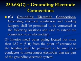 250.68(C) – Grounding Electrode
Connections
 (C) Grounding Electrode Connections.
Grounding electrode conductors and bonding
jumpers shall be permitted to be connected at
the following locations and used to extend the
connection to an electrode(s):
(1) Interior metal water piping located not more
than 1.52 m (5 ft) from the point of entrance to
the building shall be permitted to be used as a
conductor to interconnect electrodes that are part
of the grounding electrode system.
 