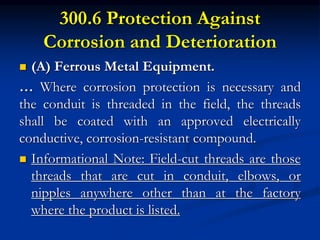 300.6 Protection Against
Corrosion and Deterioration
 (A) Ferrous Metal Equipment.
… Where corrosion protection is necessary and
the conduit is threaded in the field, the threads
shall be coated with an approved electrically
conductive, corrosion-resistant compound.
 Informational Note: Field-cut threads are those
threads that are cut in conduit, elbows, or
nipples anywhere other than at the factory
where the product is listed.
 