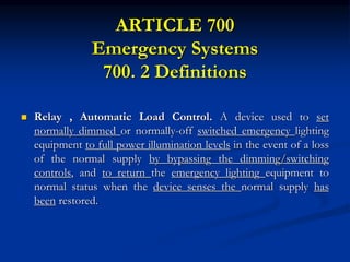 ARTICLE 700
Emergency Systems
700. 2 Definitions
 Relay , Automatic Load Control. A device used to set
normally dimmed or normally-off switched emergency lighting
equipment to full power illumination levels in the event of a loss
of the normal supply by bypassing the dimming/switching
controls, and to return the emergency lighting equipment to
normal status when the device senses the normal supply has
been restored.
 