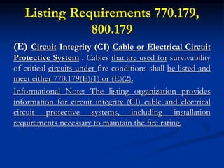 Listing Requirements 770.179,
800.179
(E) Circuit Integrity (CI) Cable or Electrical Circuit
Protective System . Cables that are used for survivability
of critical circuits under fire conditions shall be listed and
meet either 770.179(E)(1) or (E)(2).
Informational Note: The listing organization provides
information for circuit integrity (CI) cable and electrical
circuit protective systems, including installation
requirements necessary to maintain the fire rating.
 