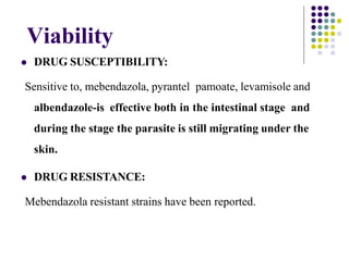Viability
 DRUG SUSCEPTIBILITY:
Sensitive to, mebendazola, pyrantel pamoate, levamisole and
albendazole-is effective both in the intestinal stage and
during the stage the parasite is still migrating under the
skin.
 DRUG RESISTANCE:
Mebendazola resistant strains have been reported.
 