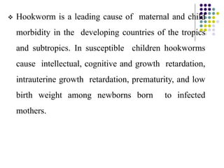  Hookworm is a leading cause of maternal and child
morbidity in the developing countries of the tropics
and subtropics. In susceptible children hookworms
cause intellectual, cognitive and growth retardation,
intrauterine growth retardation, prematurity, and low
birth weight among newborns born to infected
mothers.
 
