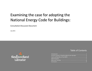 Examining the case for adopting the
National Energy Code for Buildings:
Consultation Discussion Document
July 2015
Table of Contents
Introduction .......................................................................................1
Current Context in Newfoundland and Labrador ..............................2
Costs and Benefits of the NECB..........................................................4
Administration....................................................................................7
Skills and Training...............................................................................8
Conclusion..........................................................................................9
 