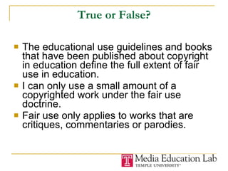 True or False? The educational use guidelines and books that have been published about copyright in education define the full extent of fair use in education.  I can only use a small amount of a copyrighted work under the fair use doctrine. Fair use only applies to works that are critiques, commentaries or parodies. 