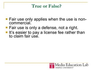True or False? Fair use only applies when the use is non-commercial. Fair use is only a defense, not a right.  It’s easier to pay a license fee rather than to claim fair use. 