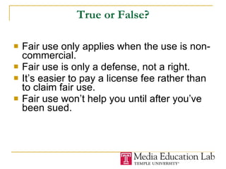 True or False? Fair use only applies when the use is non-commercial. Fair use is only a defense, not a right.  It’s easier to pay a license fee rather than to claim fair use. Fair use won’t help you until after you’ve been sued. 