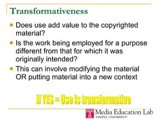 Transformativeness Does use add value to the copyrighted material? Is the work being employed for a purpose different from that for which it was originally intended? This can involve modifying the material OR putting material into a new context if YES = Use is transformative 