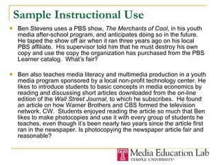 Sample Instructional Use Ben Stevens uses a PBS show,  The Merchants of Cool , in his youth media after-school program, and anticipates doing so in the future.  He taped the show off air when it ran three years ago on his local PBS affiliate.  His supervisor told him that he must destroy his own copy and use the copy the organization has purchased from the PBS Learner catalog.  What’s fair? Ben also teaches media literacy and multimedia production in a youth media program sponsored by a local non-profit technology center. He likes to introduce students to basic concepts in media economics by reading and discussing short articles downloaded from the on-line edition of the  Wall Street Journal , to which he subscribes.  He found an article on how Warner Brothers and CBS formed the television network, CW.  Students enjoyed reading the article so much that Ben likes to make photocopies and use it with every group of students he teaches, even though it’s been nearly two years since the article first ran in the newspaper. Is photocopying the newspaper article fair and reasonable? 