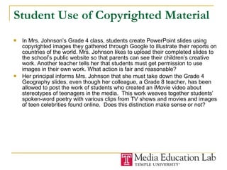 Student Use of Copyrighted Material In Mrs. Johnson’s Grade 4 class, students create PowerPoint slides using copyrighted images they gathered through Google to illustrate their reports on countries of the world. Mrs. Johnson likes to upload their completed slides to the school’s public website so that parents can see their children’s creative work. Another teacher tells her that students must get permission to use images in their own work. What action is fair and reasonable? Her principal informs Mrs. Johnson that she must take down the Grade 4 Geography slides, even though her colleague, a Grade 8 teacher, has been allowed to post the work of students who created an iMovie video about stereotypes of teenagers in the media.  This work weaves together students’ spoken-word poetry with various clips from TV shows and movies and images of teen celebrities found online.  Does this distinction make sense or not? 