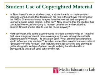 Student Use of Copyrighted Material In Stan Joseph’s social studies class, a student wants to create a video tribute to John Lennon that focuses on his role in the anti-war movement of the 1960s. She wants to use images from the Internet and samples of Lennon’s music in her project. Is this fair?  Now assume that the student has contacted the record company to request permission and received no answer. Should she be able to use the music anyway? Next semester, this same student wants to create a music video of “Imagine” that uses images of recent news coverage of the war in Iraq intercut with video footage of Vietnam.  Is this a fair use?  What are the considerations would influence your decision?  Another student has created a music video of “Strawberry Fields Forever” that features teens lip-synching and playing air guitar along with footage of a teen couple walking hand-in-hand in a graveyard. Is this a fair use? Why or why not? 