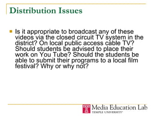 Distribution Issues Is it appropriate to broadcast any of these videos via the closed circuit TV system in the district? On local public access cable TV? Should students be advised to place their work on You Tube? Should the students be able to submit their programs to a local film festival? Why or why not? 