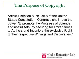 The Purpose of Copyright Article I, section 8, clause 8 of the United States Constitution: Congress shall have the power "to promote the Progress of Science and useful Arts, by securing for limited times to Authors and Inventors the exclusive Right to their respective Writings and Discoveries.” 