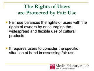 The Rights of Users are Protected by Fair Use Fair use balances the rights of users with the rights of owners by encouraging the widespread and flexible use of cultural products It requires users to consider the specific situation at hand in assessing fair use 