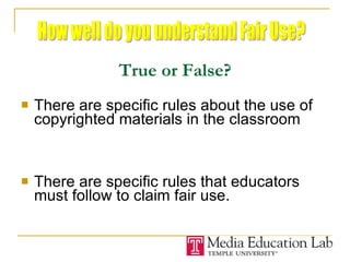 True or False? There are specific rules about the use of copyrighted materials in the classroom There are specific rules that educators must follow to claim fair use. How well do you understand Fair Use? 