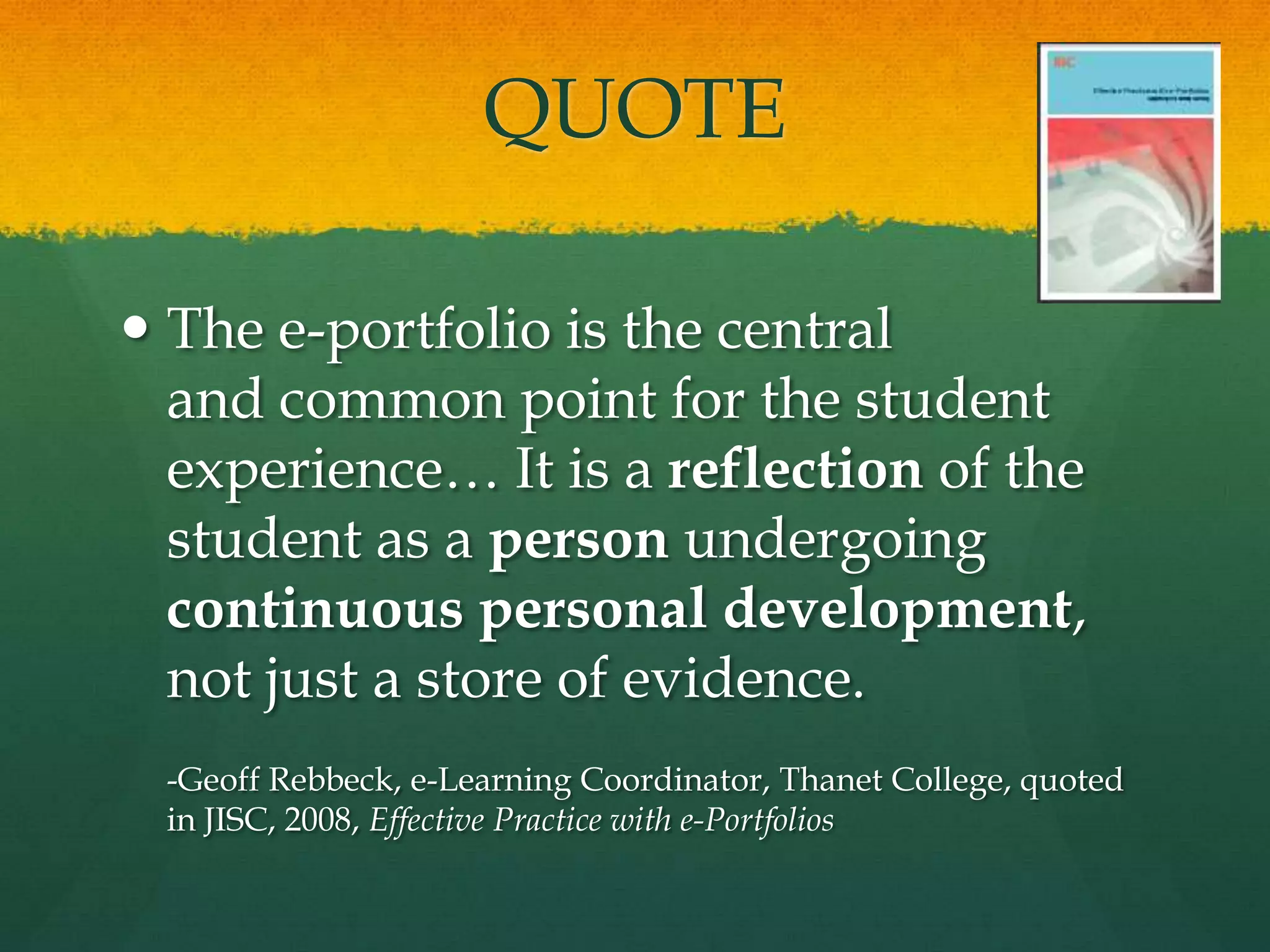 QUOTEThe e-portfolio is the central and common point for the student experience… It is a reflection of the student as a person undergoing continuous personal development, not just a store of evidence.-Geoff Rebbeck, e-Learning Coordinator, Thanet College, quoted in JISC, 2008, Effective Practice with e-Portfolios