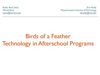 Robin Berk Seitz                                 Erin Reilly
World Bank           Massachusetts Institute of Technology
rseitz@verizon.net                       ebreilly@mit.edu




        Birds of a Feather
Technology in Afterschool Programs
 