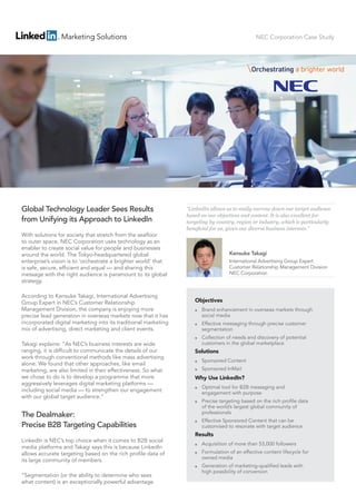 NEC Corporation Case Study
Global Technology Leader Sees Results
from Unifying its Approach to LinkedIn
With solutions for society that stretch from the seaﬂoor
to outer space, NEC Corporation uses technology as an
enabler to create social value for people and businesses
around the world. The Tokyo-headquartered global
enterprise’s vision is to ‘orchestrate a brighter world’ that
is safe, secure, efficient and equal — and sharing this
message with the right audience is paramount to its global
strategy.
According to Kensuke Takagi, International Advertising
Group Expert in NEC’s Customer Relationship
Management Division, the company is enjoying more
precise lead generation in overseas markets now that it has
incorporated digital marketing into its traditional marketing
mix of advertising, direct marketing and client events.
Takagi explains: “As NEC’s business interests are wide
ranging, it is difficult to communicate the details of our
work through conventional methods like mass advertising
alone. We found that other approaches, like email
marketing, are also limited in their effectiveness. So what
we chose to do is to develop a programme that more
aggressively leverages digital marketing platforms —
including social media — to strengthen our engagement
with our global target audience.”
The Dealmaker:
Precise B2B Targeting Capabilities
LinkedIn is NEC’s top choice when it comes to B2B social
media platforms and Takagi says this is because LinkedIn
allows accurate targeting based on the rich profile data of
its large community of members.
“Segmentation (or the ability to determine who sees
what content) is an exceptionally powerful advantage
Objectives
￭ Brand enhancement in overseas markets through
social media
￭ Effective messaging through precise customer
segmentation
￭ Collection of needs and discovery of potential
customers in the global marketplace
Solutions
￭ Sponsored Content
￭ Sponsored InMail
Why Use LinkedIn?
￭ Optimal tool for B2B messaging and
engagement with purpose
￭ Precise targeting based on the rich profile data
of the world’s largest global community of
professionals
￭ Effective Sponsored Content that can be
customised to resonate with target audience
Results
￭ Acquisition of more than 53,000 followers
￭ Formulation of an effective content lifecycle for
owned media
￭ Generation of marketing-qualified leads with
high possibility of conversion
“LinkedIn allows us to easily narrow down our target audience
based on our objectives and content. It is also excellent for
targeting by country, region or industry, which is particularly
beneﬁcial for us, given our diverse business interests.”
Kensuke Takagi
International Advertising Group Expert
Customer Relationship Management Division
NEC Corporation
 