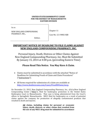 UNITED	STATES	BANKRUPTCY	COURT	
FOR	THE	DISTRICT	OF	MASSACHUSETTS	
EASTERN	DIVISION	
	
In	re:	
Chapter	11	

NEW	ENGLAND	COMPOUNDING	
PHARMACY,	INC.,	

Case	No.	12‐19882‐HJB	

Debtor.	

	
IMPORTANT	NOTICE	OF	DEADLINE	TO	FILE	CLAIMS	AGAINST	
NEW	ENGLAND	COMPOUNDING	PHARMACY,	INC.	
	

Personal	Injury,	Death,	Distress	or	Other	Claims	Against	
	New	England	Compounding	Pharmacy,	Inc.	Must	Be	Submitted	
By	January	15,	2014	at	4:00	p.m.	(prevailing	Eastern	Time)	
	

	

Please	Read	This	Notice.		You	May	Have	A	Claim.	
	
	
 Claims	must	be	submitted	in	accordance	with	the	attached	“Notice	of	
Deadlines	for	Submitting	Proofs	of	Claim	and	Claim	Procedures”	
(“Instructions”).	
 All	forms	required	for	submission	of	a	claim	are	available	at	
http://www.donlinrecano.com/Cases/ProofOfClaim/necp.			

	
On	 December	 21,	 2012,	 New	 England	 Compounding	 Pharmacy,	 Inc.,	 d/b/a/New	 England	
Compounding	 Center	 (“NECC”),	 filed	 for	 bankruptcy	 protection	 in	 the	 United	 States	
Bankruptcy	 Court	 in	 Massachusetts.	 	 That	 case	 is	 being	 administered	 from	 the	 Court’s	
offices	 in	 Springfield,	 Massachusetts.	 	 NECC	 filed	 for	 bankruptcy	 as	 a	 result	 of	 potential	
claims	 against	 the	 company	 for	 production	 of	 allegedly	 contaminated	 products	 that	
resulted	in	death	and	injuries.			
	
All	 claims,	 including	 claims	 for	 personal	 or	 economic	
injury,	 death,	 distress,	 or	 other	 claims	 that	 resulted	 from	
the	use	of	any	NECC	drug	must	be	submitted	in	accordance	

DM32675722.2

 