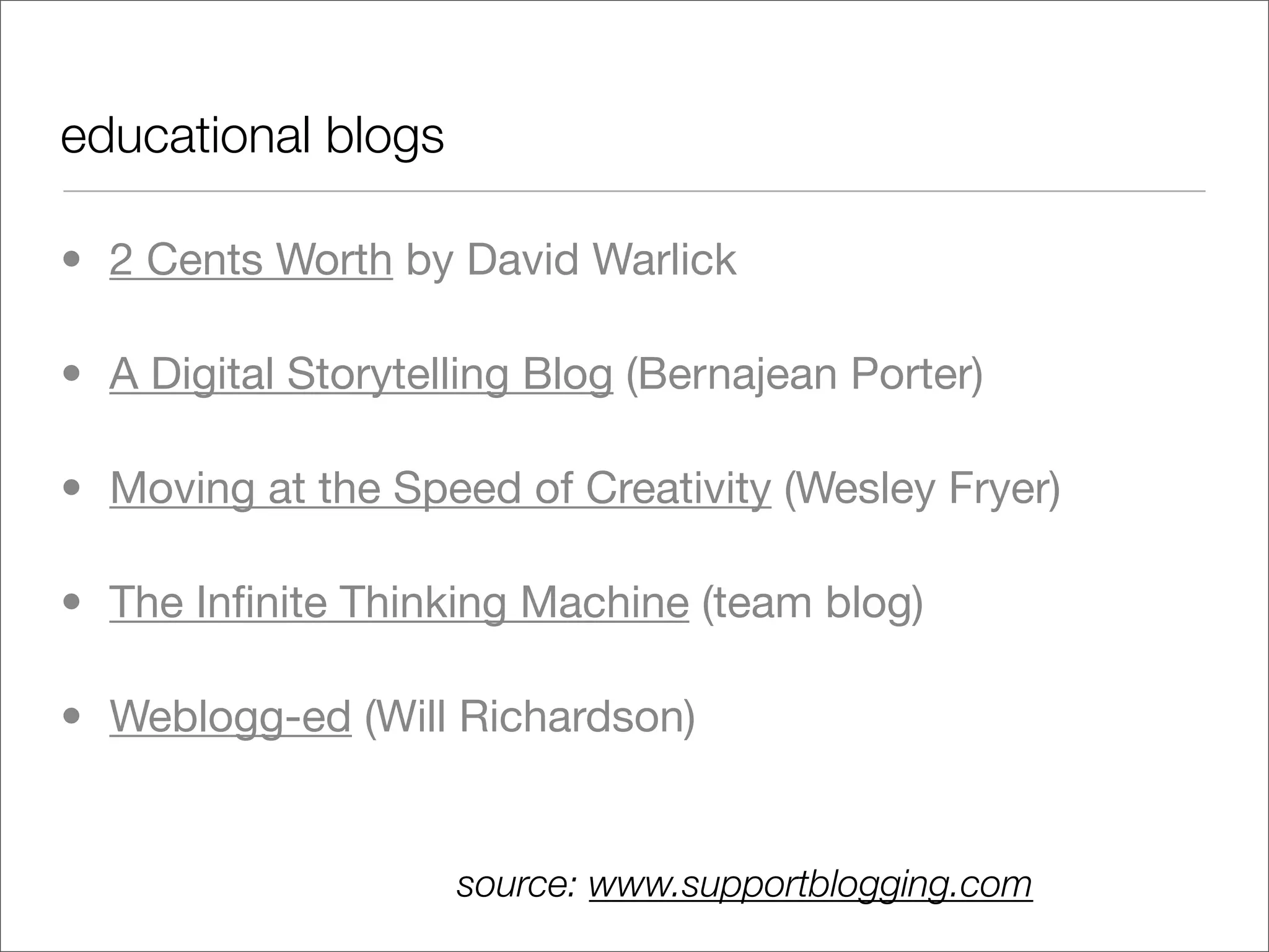 educational blogs

• 2 Cents Worth by David Warlick

• A Digital Storytelling Blog (Bernajean Porter)

• Moving at the Speed of Creativity (Wesley Fryer)

• The Inﬁnite Thinking Machine (team blog)

• Weblogg-ed (Will Richardson)


                    source: www.supportblogging.com
 
