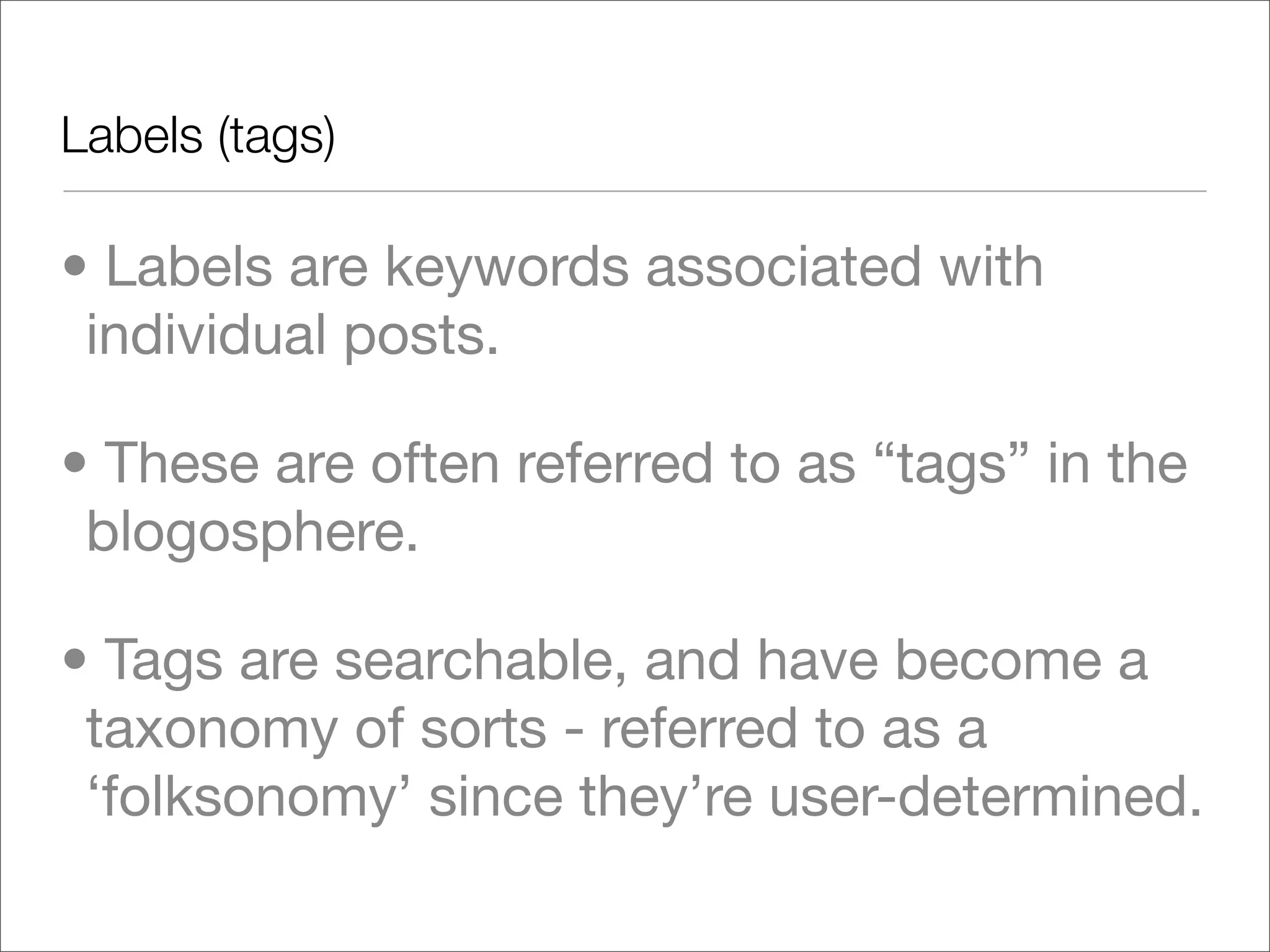 Labels (tags)	

• Labels are keywords associated with
 individual posts.

• These are often referred to as “tags” in the
 blogosphere.

• Tags are searchable, and have become a
 taxonomy of sorts - referred to as a
 ‘folksonomy’ since they’re user-determined.
 