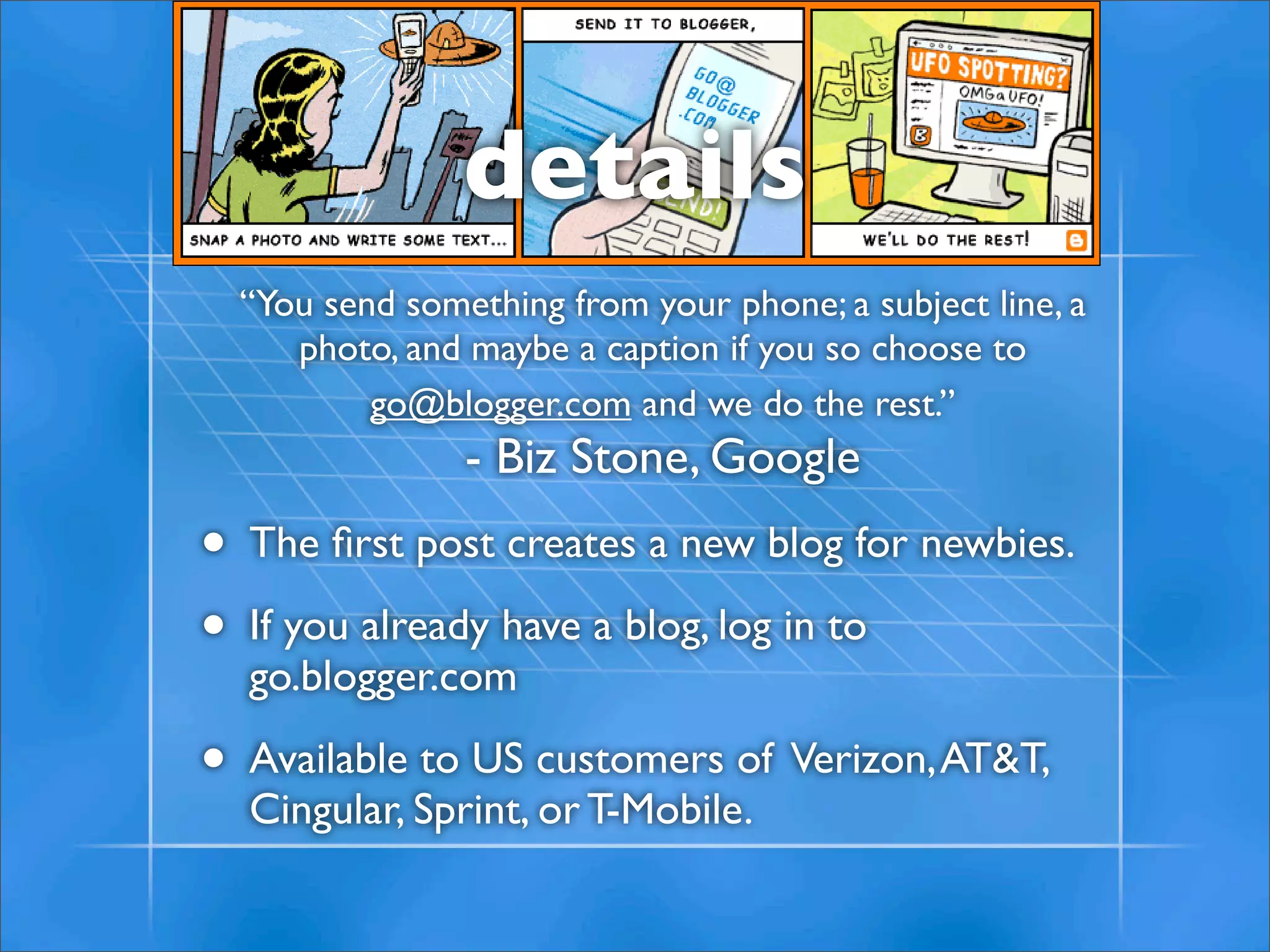 details
  “You send something from your phone; a subject line, a
     photo, and maybe a caption if you so choose to
          go@blogger.com and we do the rest.”
                - Biz Stone, Google
• The ﬁrst post creates a new blog for newbies.
• If you already have a blog, log in to
  go.blogger.com

• Available to US customers of Verizon, AT&T,
  Cingular, Sprint, or T-Mobile.
 