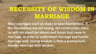 NECESSITY OF WISDOM IN
MARRIAGE
Most marriages start on shaky or poor foundations. If
the foundations are not strong, the construction there
on will not stand the storms and forces that come in
marriage. In order to understand marriage and handle
marriage well, having wisdom is then a prerequisite.
Handle marriage with wisdom.
Sunday, January 13, 2019 1Kigume Karuri
 