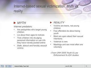 Internet-based sexual victimization: Myth vs. reality MYTH Internet predators:  Are pedophiles who target young children Lie about their ages & motives Trick children into divulging personal information or use info they have naively posted online Stalk, abduct and forcibly assault victims REALITY Victims are teens, not young children Few offenders lie about being youth   Most are open about their sexual intentions Violence is rare Meetings and sex most often are voluntary - From UNH 2005 Youth & Law Enforcement N-JOV studies   