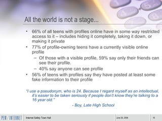All the world is not a stage... 66% of all teens with profiles online have in some way restricted access to it – includes hiding it completely, taking it down, or making it private 77% of profile-owning teens have a currently visible online profile Of those with a visible profile, 59% say only their friends can see their profile. 40% say anyone can see profile 56% of teens with profiles say they have posted at least some fake information to their profile “ I use a pseudonym, who is 24. Because I regard myself as an intellectual, it’s easier to be taken seriously if people don’t know they’re talking to a 16 year old.” - Boy, Late High School 