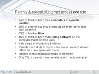 Parents & control of internet access and use 74% of families have their  computers in a public location   65% of parents say they  check up on their teens  after they go online 53% of families  filter 45% of families have  monitoring software  on the computer that their child uses Kids aware of monitoring & filtering Parents more likely to report rules around content viewed rather than time spent with media Internet is most regulated media in the home Only 7% of parents have no rules about media use at all 