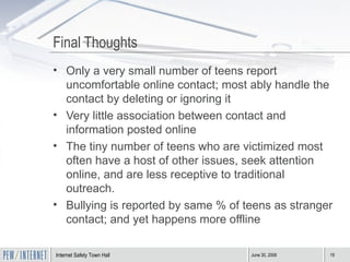 Final Thoughts Only a very small number of teens report uncomfortable online contact; most ably handle the contact by deleting or ignoring it Very little association between contact and information posted online The tiny number of teens who are victimized most often have a host of other issues, seek attention online, and are less receptive to traditional outreach.  Bullying is reported by same % of teens as stranger contact; and yet happens more offline 