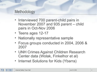 Methodology Interviewed 700 parent-child pairs in November 2007 and 935 parent – child pairs in Oct-Nov 2006  Teens ages 12-17 Nationally representative sample Focus groups conducted in 2004, 2006 & 2007 UNH Crimes Against Children Research Center data (Wolak, Finkelhor et al) Internet Solutions for Kids (Ybarra) 