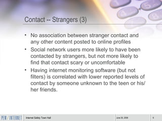 Contact -- Strangers (3) No association between stranger contact and any other content posted to online profiles Social network users more likely to have been contacted by strangers, but not more likely to find that contact scary or uncomfortable  Having internet monitoring software (but not filters) is correlated with lower reported levels of contact by someone unknown to the teen or his/her friends. 