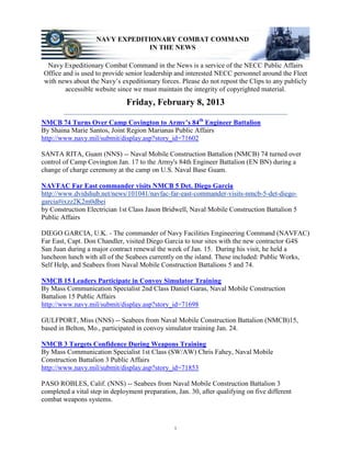 NAVY EXPEDITIONARY COMBAT COMMAND
                                IN THE NEWS

 Navy Expeditionary Combat Command in the News is a service of the NECC Public Affairs
Office and is used to provide senior leadership and interested NECC personnel around the Fleet
with news about the Navy’s expeditionary forces. Please do not repost the Clips to any publicly
        accessible website since we must maintain the integrity of copyrighted material.
                               Friday, February 8, 2013
        _________________________________________________________________
NMCB 74 Turns Over Camp Covington to Army’s 84th Engineer Battalion
By Shaina Marie Santos, Joint Region Marianas Public Affairs
http://www.navy.mil/submit/display.asp?story_id=71602

SANTA RITA, Guam (NNS) -- Naval Mobile Construction Battalion (NMCB) 74 turned over
control of Camp Covington Jan. 17 to the Army's 84th Engineer Battalion (EN BN) during a
change of charge ceremony at the camp on U.S. Naval Base Guam.

NAVFAC Far East commander visits NMCB 5 Det. Diego Garcia
http://www.dvidshub.net/news/101041/navfac-far-east-commander-visits-nmcb-5-det-diego-
garcia#ixzz2K2m0dbei
by Construction Electrician 1st Class Jason Bridwell, Naval Mobile Construction Battalion 5
Public Affairs

DIEGO GARCIA, U.K. - The commander of Navy Facilities Engineering Command (NAVFAC)
Far East, Capt. Don Chandler, visited Diego Garcia to tour sites with the new contractor G4S
San Juan during a major contract renewal the week of Jan. 15. During his visit, he held a
luncheon lunch with all of the Seabees currently on the island. These included: Public Works,
Self Help, and Seabees from Naval Mobile Construction Battalions 5 and 74.

NMCB 15 Leaders Participate in Convoy Simulator Training
By Mass Communication Specialist 2nd Class Daniel Garas, Naval Mobile Construction
Battalion 15 Public Affairs
http://www.navy.mil/submit/display.asp?story_id=71698

GULFPORT, Miss (NNS) -- Seabees from Naval Mobile Construction Battalion (NMCB)15,
based in Belton, Mo., participated in convoy simulator training Jan. 24.

NMCB 3 Targets Confidence During Weapons Training
By Mass Communication Specialist 1st Class (SW/AW) Chris Fahey, Naval Mobile
Construction Battalion 3 Public Affairs
http://www.navy.mil/submit/display.asp?story_id=71853

PASO ROBLES, Calif. (NNS) -- Seabees from Naval Mobile Construction Battalion 3
completed a vital step in deployment preparation, Jan. 30, after qualifying on five different
combat weapons systems.



                                                 1
 